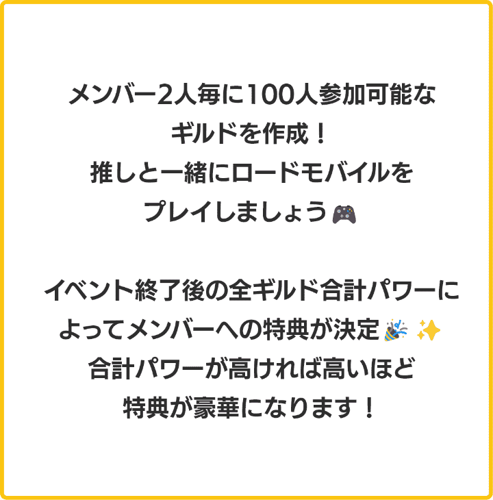 メンバー2人毎に100人参加可能なギルドを作成！推しと一緒にロードモバイルをプレイしましょう！イベント終了後の合計パワーによってメンバーへの特典が決定！合計パワーが高ければ高いほど特典が豪華になります！